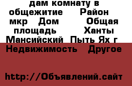 cдам комнату в общежитие . › Район ­ 1мкр › Дом ­ 21 › Общая площадь ­ 15 - Ханты-Мансийский, Пыть-Ях г. Недвижимость » Другое   